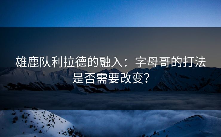 雄鹿队利拉德的融入：字母哥的打法是否需要改变？