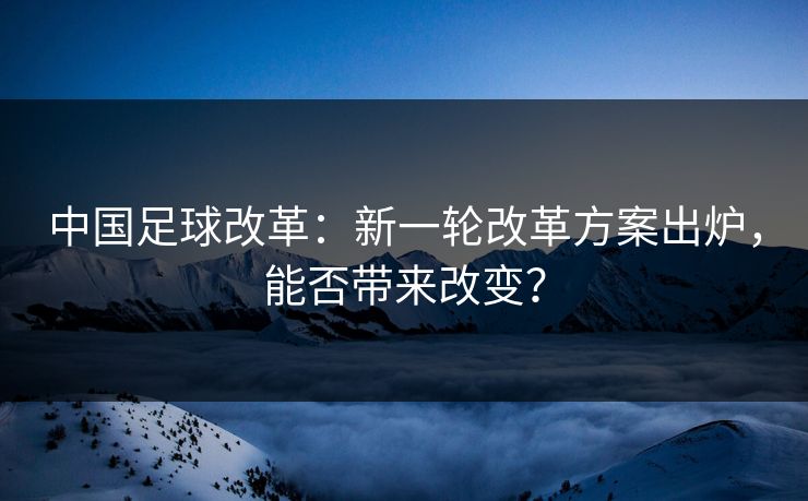 中国足球改革：新一轮改革方案出炉，能否带来改变？