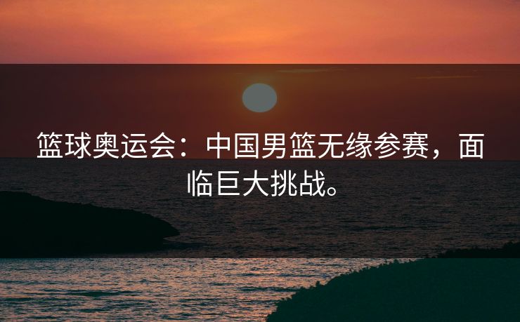 篮球奥运会：中国男篮无缘参赛，面临巨大挑战。