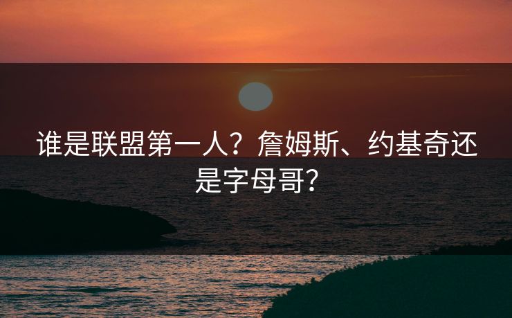 谁是联盟第一人？詹姆斯、约基奇还是字母哥？