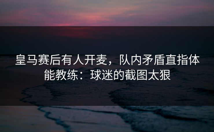 皇马赛后有人开麦，队内矛盾直指体能教练：球迷的截图太狠