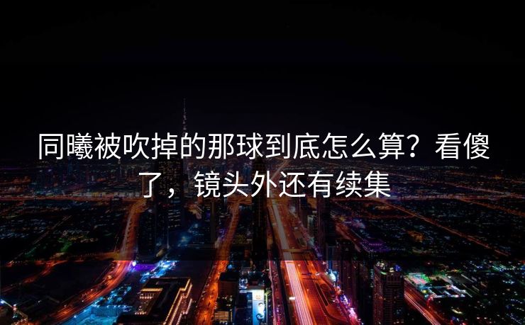 同曦被吹掉的那球到底怎么算？看傻了，镜头外还有续集