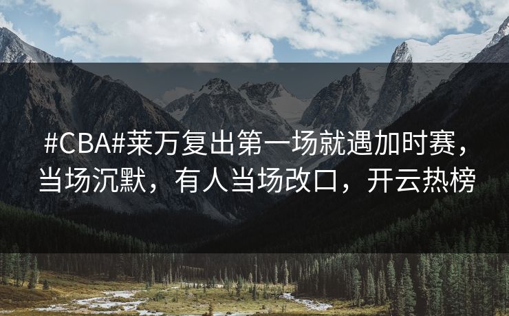 #CBA#莱万复出第一场就遇加时赛，当场沉默，有人当场改口，开云热榜