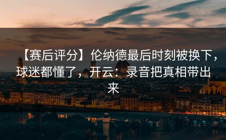【赛后评分】伦纳德最后时刻被换下，球迷都懂了，开云：录音把真相带出来