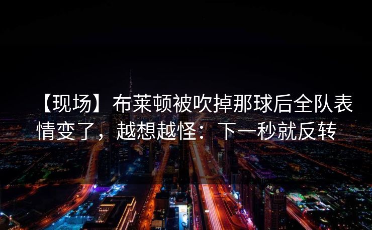 【现场】布莱顿被吹掉那球后全队表情变了，越想越怪：下一秒就反转