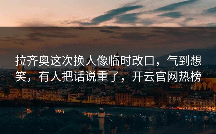 拉齐奥这次换人像临时改口，气到想笑，有人把话说重了，开云官网热榜
