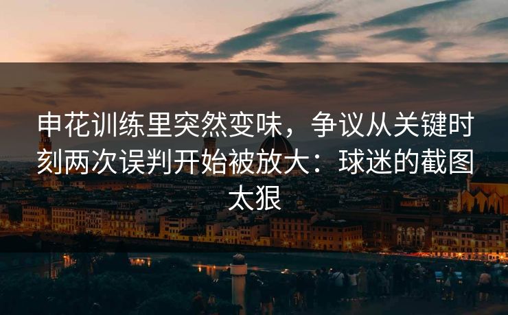 申花训练里突然变味，争议从关键时刻两次误判开始被放大：球迷的截图太狠