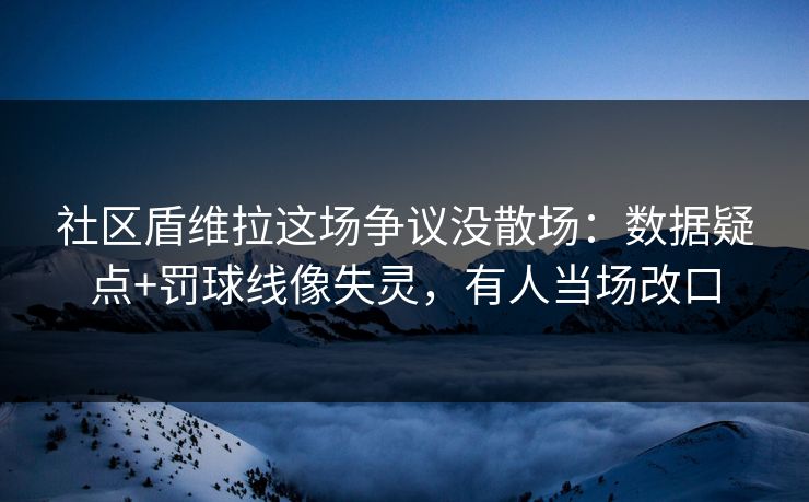 社区盾维拉这场争议没散场：数据疑点+罚球线像失灵，有人当场改口