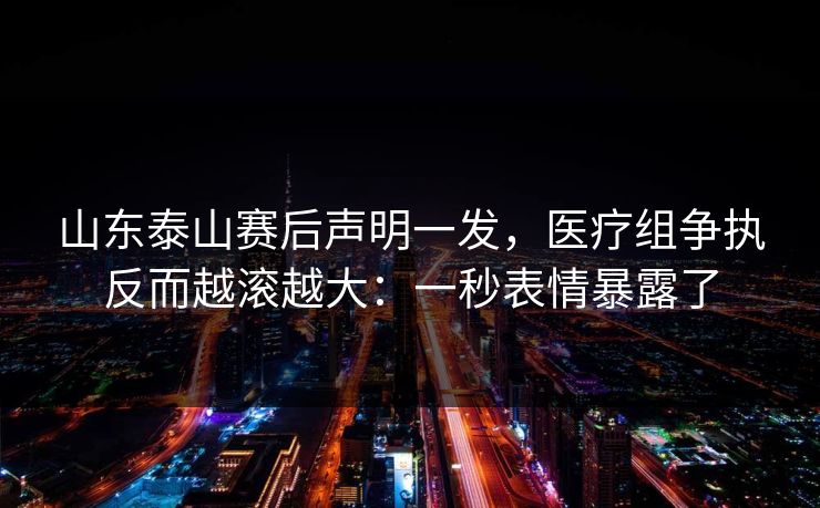 山东泰山赛后声明一发，医疗组争执反而越滚越大：一秒表情暴露了