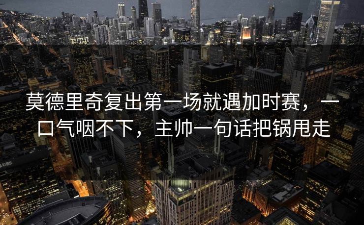 莫德里奇复出第一场就遇加时赛，一口气咽不下，主帅一句话把锅甩走