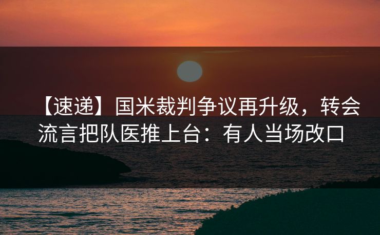 【速递】国米裁判争议再升级，转会流言把队医推上台：有人当场改口