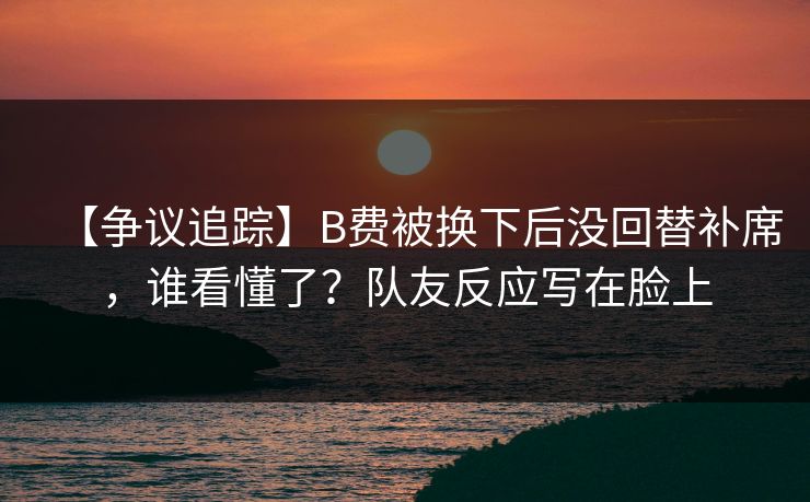 【争议追踪】B费被换下后没回替补席，谁看懂了？队友反应写在脸上